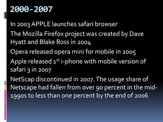 2000-2007
 In 2003 APPLE launches safari browser
 The Mozilla Firefox project was created by Dave
Hyatt and Blake Ross in 2004
 Opera released opera mini for mobile in 2005
 Apple released 1st i-phone with mobile version of
safari 3 in 2007
 NetScap discontinued in 2007.The usage share of
Netscape had fallen from over 90 percent in the mid-
1990s to less than one percent by the end of 2006
 