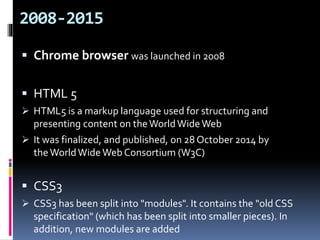 2008-2015
 Chrome browser was launched in 2008
 HTML 5
 HTML5 is a markup language used for structuring and
presenting content on theWorldWide Web
 It was finalized, and published, on 28 October 2014 by
theWorldWide Web Consortium (W3C)
 CSS3
 CSS3 has been split into "modules". It contains the "old CSS
specification" (which has been split into smaller pieces). In
addition, new modules are added
 