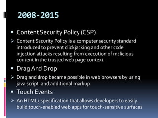 2008-2015
 Content Security Policy (CSP)
 Content Security Policy is a computer security standard
introduced to prevent clickjacking and other code
injection attacks resulting from execution of malicious
content in the trusted web page context
 Drag And Drop
 Drag and drop became possible in web browsers by using
java script, and additional markup
 Touch Events
 An HTML5 specification that allows developers to easily
build touch-enabled web apps for touch-sensitive surfaces
 