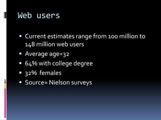 Web users
 Current estimates range from 100 million to
148 million web users
 Average age=32
 64% with college degree
 32% females
 Source= Nielson surveys
 