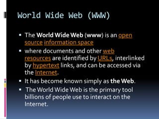World Wide Web (WWW)
 The World WideWeb (www) is an open
source information space
 where documents and other web
resources are identified by URLs, interlinked
by hypertext links, and can be accessed via
the Internet.
 It has become known simply as the Web.
 TheWorld WideWeb is the primary tool
billions of people use to interact on the
Internet.
 