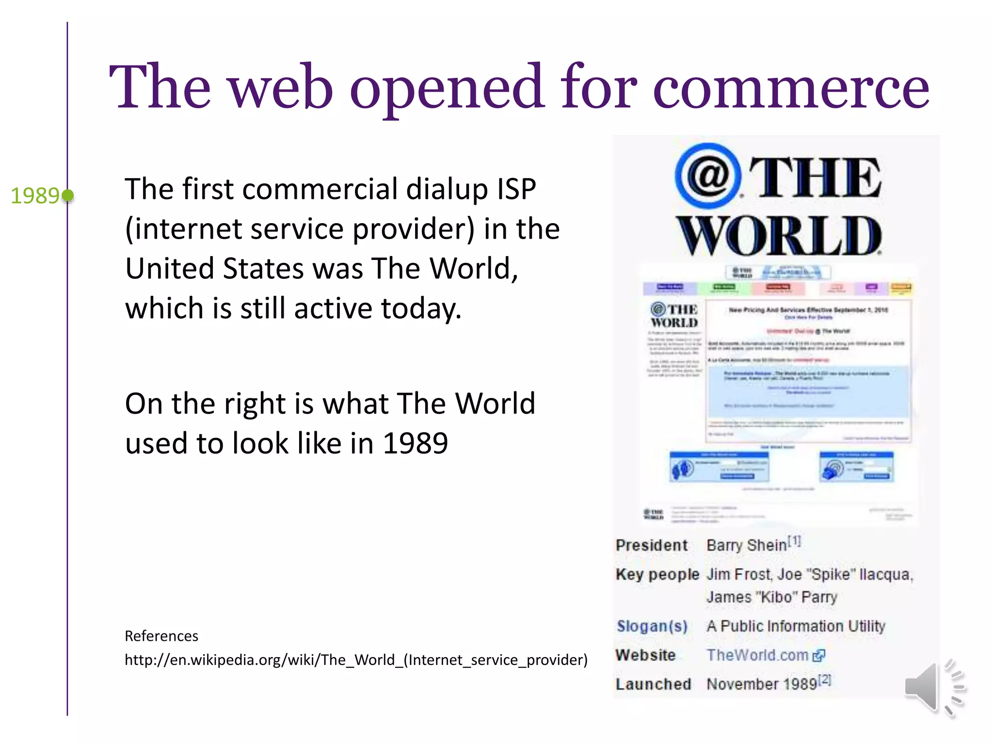 The web opened for commerce
The first commercial dialup ISP
(internet service provider) in the
United States was The World,
which is still active today.
On the right is what The World
used to look like in 1989
1989
References
http://en.wikipedia.org/wiki/The_World_(Internet_service_provider)
 