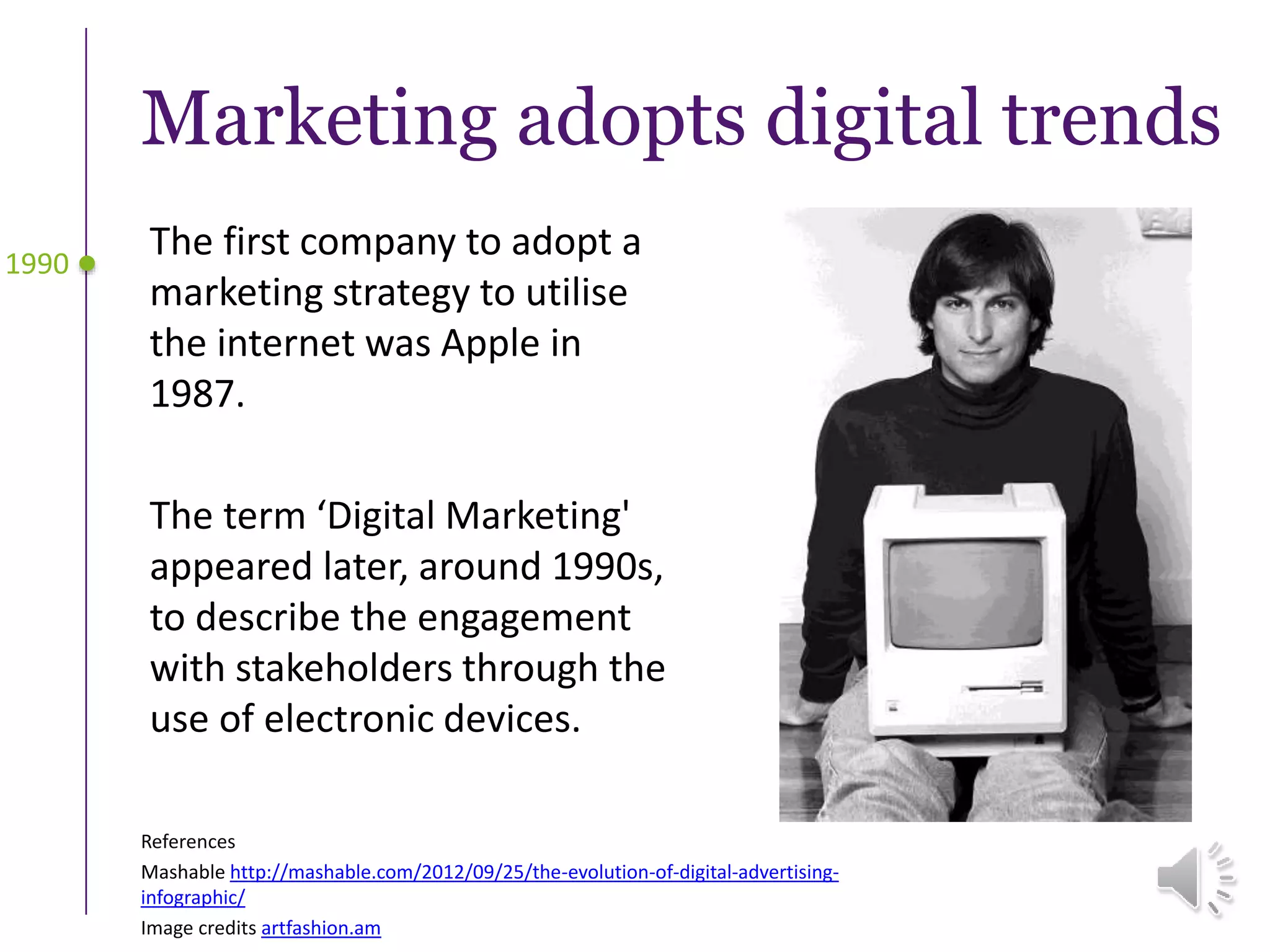 Marketing adopts digital trends
The first company to adopt a
marketing strategy to utilise
the internet was Apple in
1987.
The term ‘Digital Marketing'
appeared later, around 1990s,
to describe the engagement
with stakeholders through the
use of electronic devices.
1990
References
Mashable http://mashable.com/2012/09/25/the-evolution-of-digital-advertising-
infographic/
Image credits artfashion.am
 