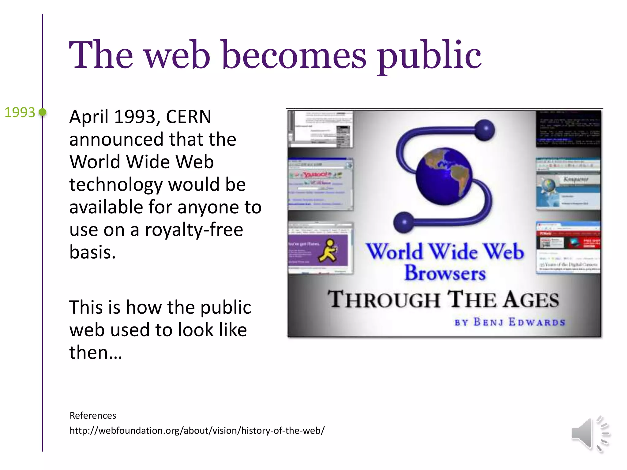 The web becomes public
April 1993, CERN
announced that the
World Wide Web
technology would be
available for anyone to
use on a royalty-free
basis.
This is how the public
web used to look like
then…
1993
References
http://webfoundation.org/about/vision/history-of-the-web/
 