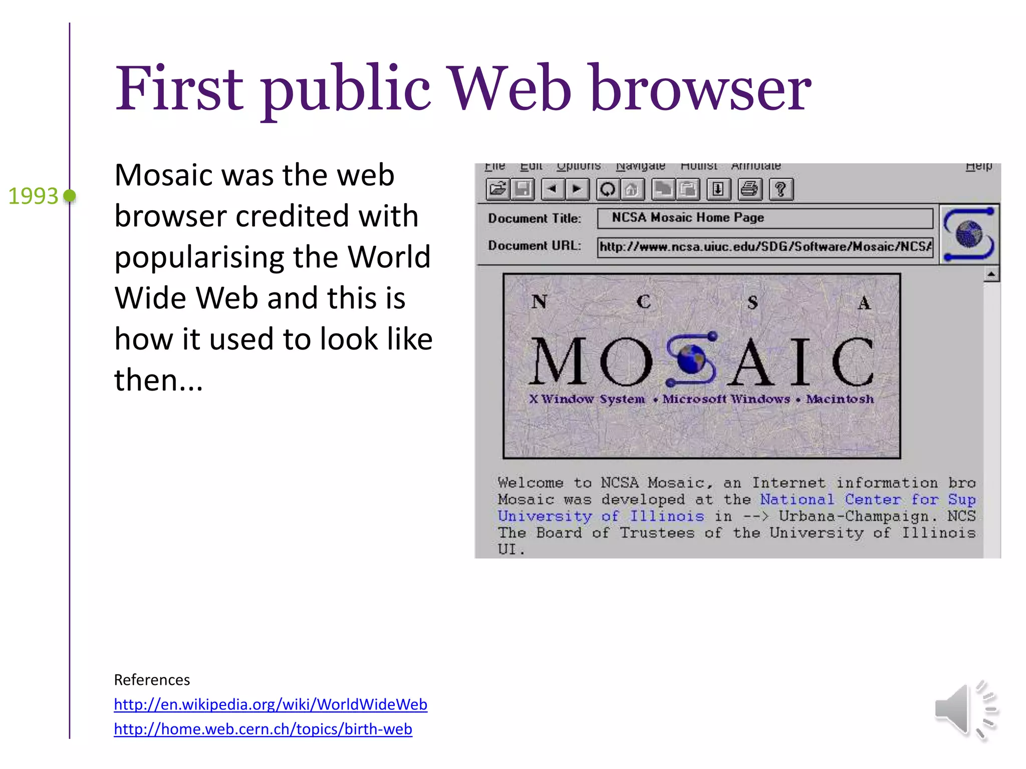 First public Web browser
Mosaic was the web
browser credited with
popularising the World
Wide Web and this is
how it used to look like
then...
1993
References
http://en.wikipedia.org/wiki/WorldWideWeb
http://home.web.cern.ch/topics/birth-web
 