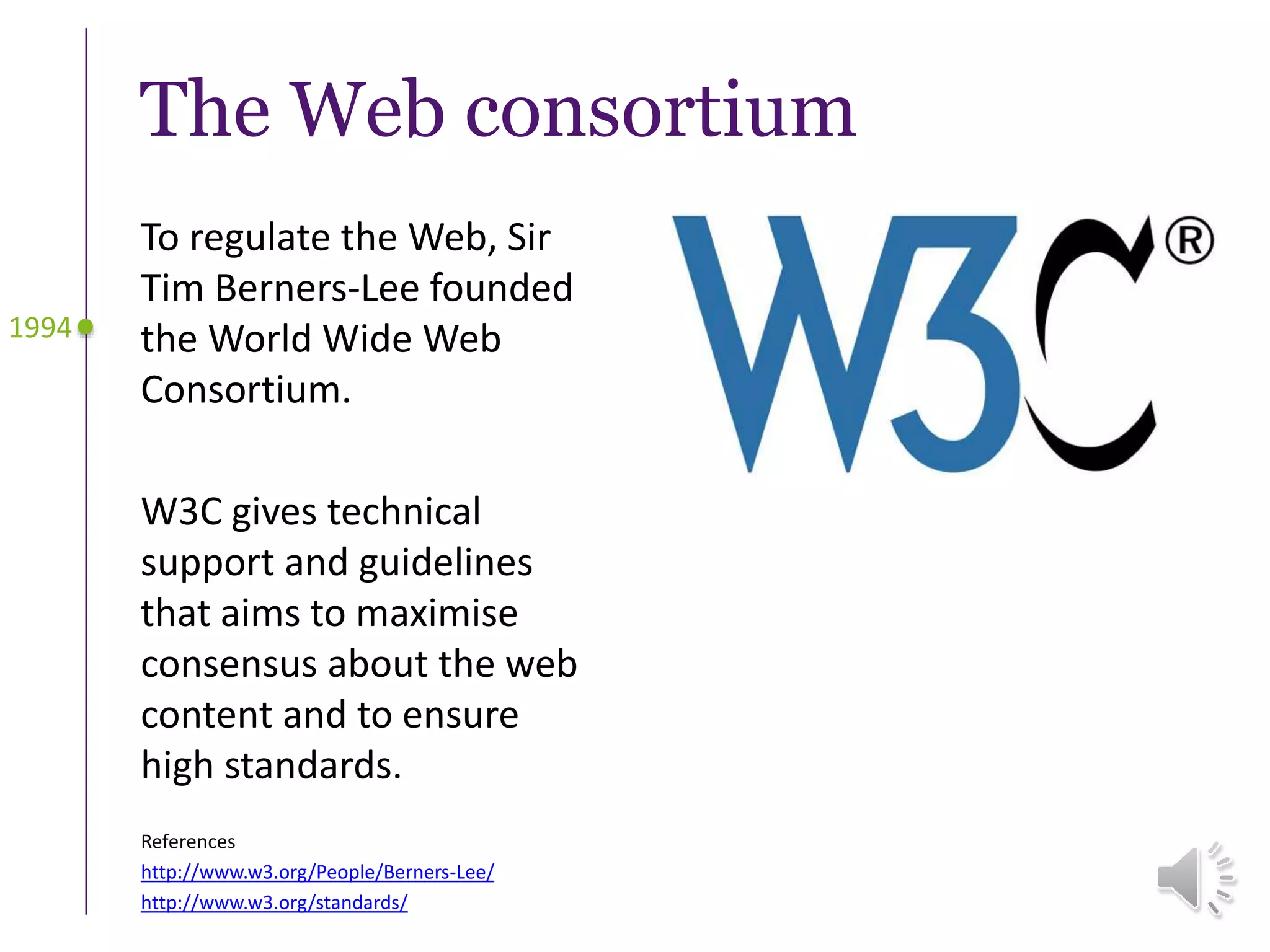 To regulate the Web, Sir
Tim Berners-Lee founded
the World Wide Web
Consortium.
W3C gives technical
support and guidelines
that aims to maximise
consensus about the web
content and to ensure
high standards.
The Web consortium
1994
References
http://www.w3.org/People/Berners-Lee/
http://www.w3.org/standards/
 