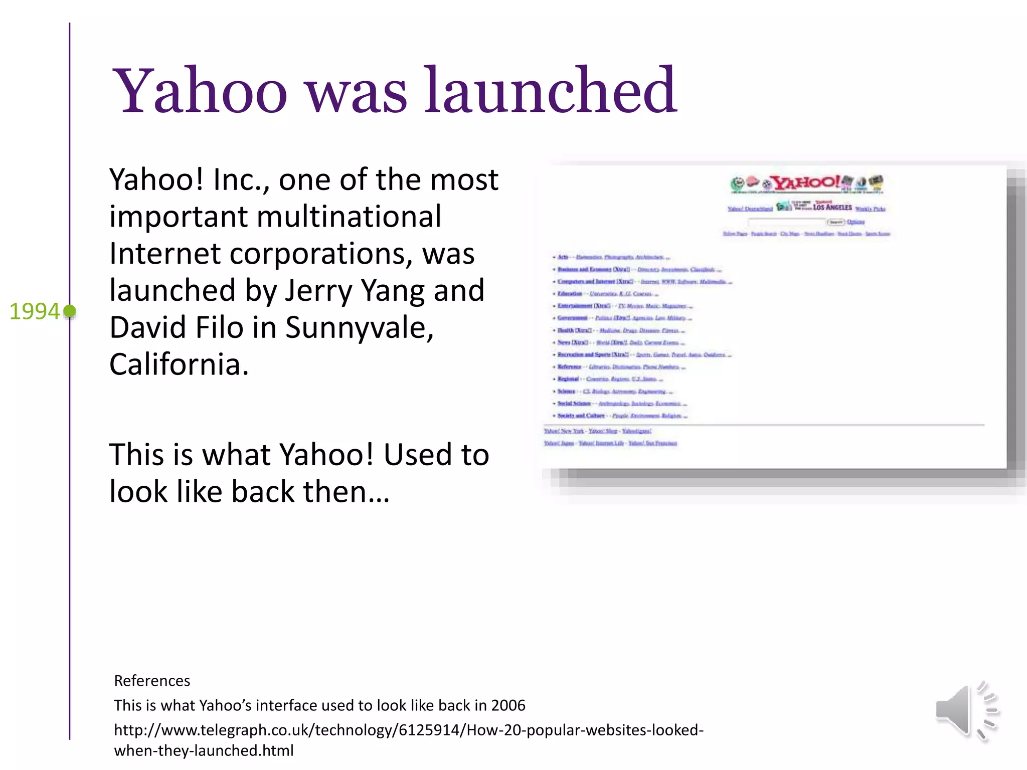 Yahoo was launched
Yahoo! Inc., one of the most
important multinational
Internet corporations, was
launched by Jerry Yang and
David Filo in Sunnyvale,
California.
This is what Yahoo! Used to
look like back then…
References
This is what Yahoo’s interface used to look like back in 2006
http://www.telegraph.co.uk/technology/6125914/How-20-popular-websites-looked-
when-they-launched.html
1994
 