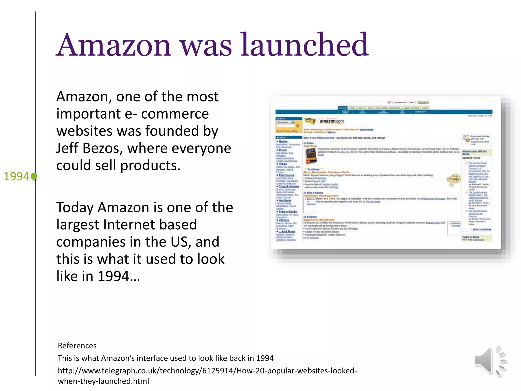 Amazon was launched
Amazon, one of the most
important e- commerce
websites was founded by
Jeff Bezos, where everyone
could sell products.
Today Amazon is one of the
largest Internet based
companies in the US, and
this is what it used to look
like in 1994…
1994
References
This is what Amazon’s interface used to look like back in 1994
http://www.telegraph.co.uk/technology/6125914/How-20-popular-websites-looked-
when-they-launched.html
 