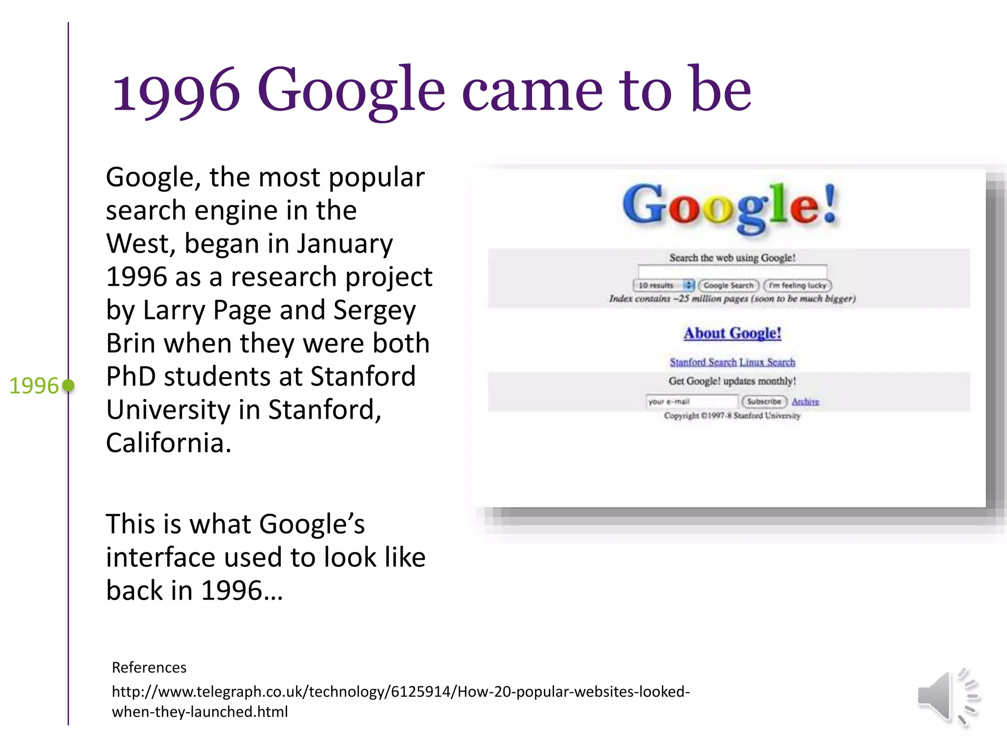 1996 Google came to be
Google, the most popular
search engine in the
West, began in January
1996 as a research project
by Larry Page and Sergey
Brin when they were both
PhD students at Stanford
University in Stanford,
California.
This is what Google’s
interface used to look like
back in 1996…
1996
References
http://www.telegraph.co.uk/technology/6125914/How-20-popular-websites-looked-
when-they-launched.html
 