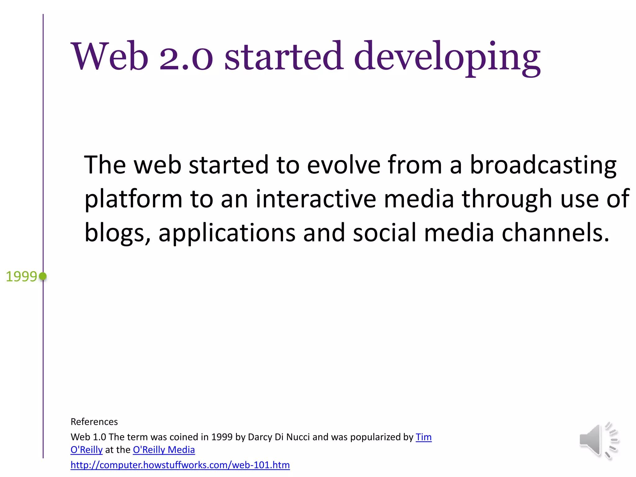 Web 2.0 started developing
The web started to evolve from a broadcasting
platform to an interactive media through use of
blogs, applications and social media channels.
1999
References
Web 1.0 The term was coined in 1999 by Darcy Di Nucci and was popularized by Tim
O'Reilly at the O'Reilly Media
http://computer.howstuffworks.com/web-101.htm
 