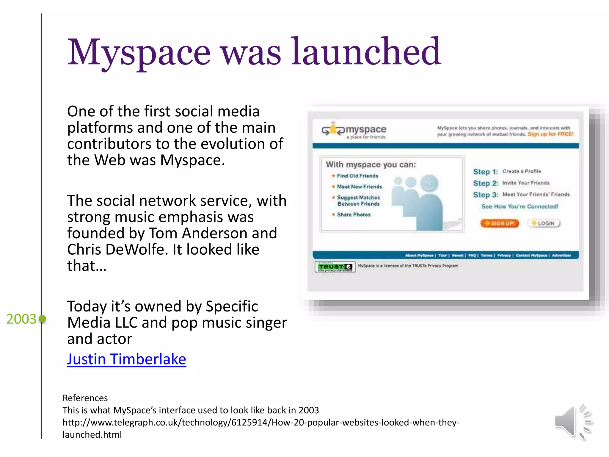 Myspace was launched
One of the first social media
platforms and one of the main
contributors to the evolution of
the Web was Myspace.
The social network service, with
strong music emphasis was
founded by Tom Anderson and
Chris DeWolfe. It looked like
that…
Today it’s owned by Specific
Media LLC and pop music singer
and actor
Justin Timberlake
2003
References
This is what MySpace’s interface used to look like back in 2003
http://www.telegraph.co.uk/technology/6125914/How-20-popular-websites-looked-when-they-
launched.html
 