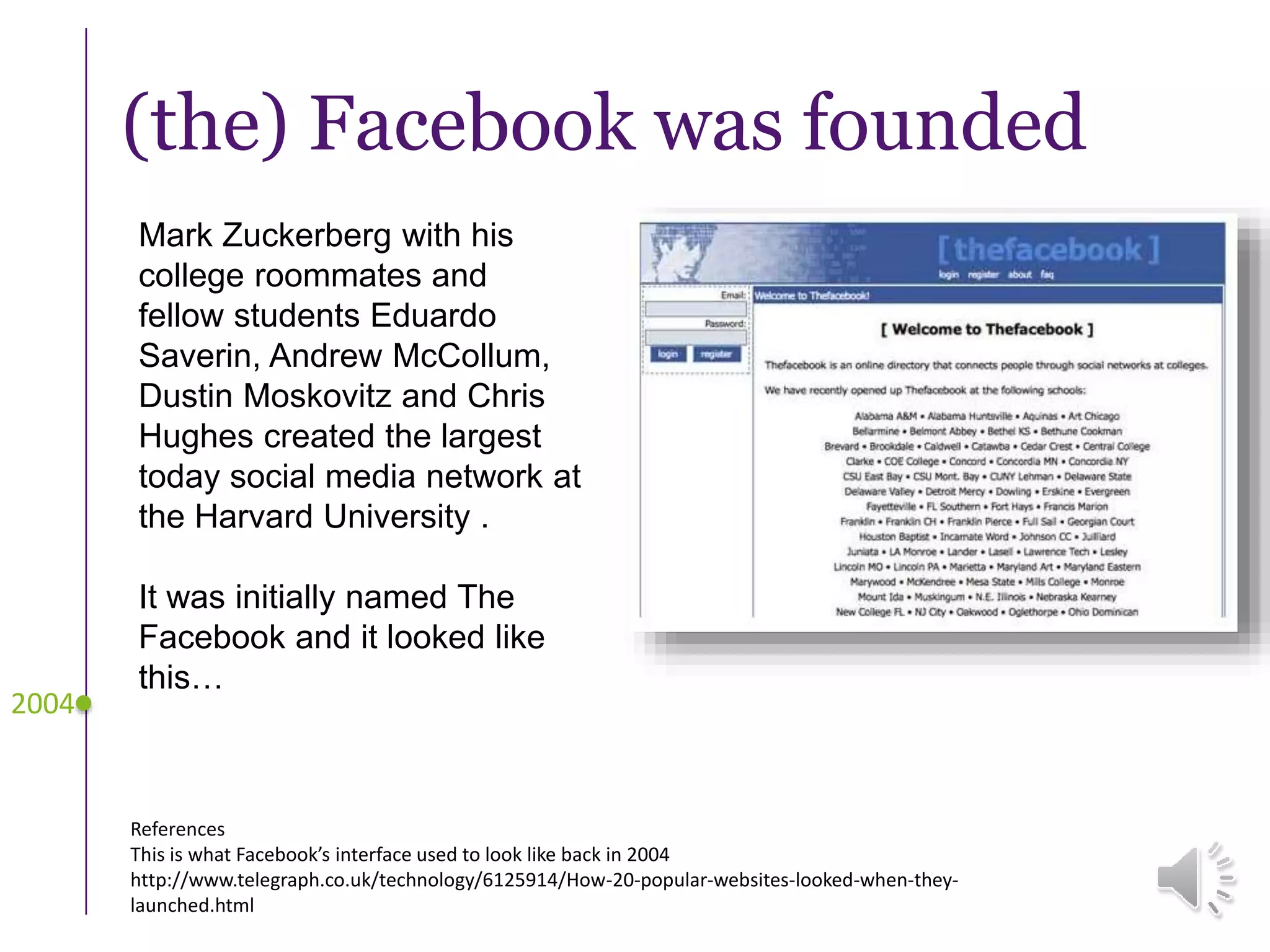 (the) Facebook was founded
Mark Zuckerberg with his
college roommates and
fellow students Eduardo
Saverin, Andrew McCollum,
Dustin Moskovitz and Chris
Hughes created the largest
today social media network at
the Harvard University .
It was initially named The
Facebook and it looked like
this…
2004
References
This is what Facebook’s interface used to look like back in 2004
http://www.telegraph.co.uk/technology/6125914/How-20-popular-websites-looked-when-they-
launched.html
 