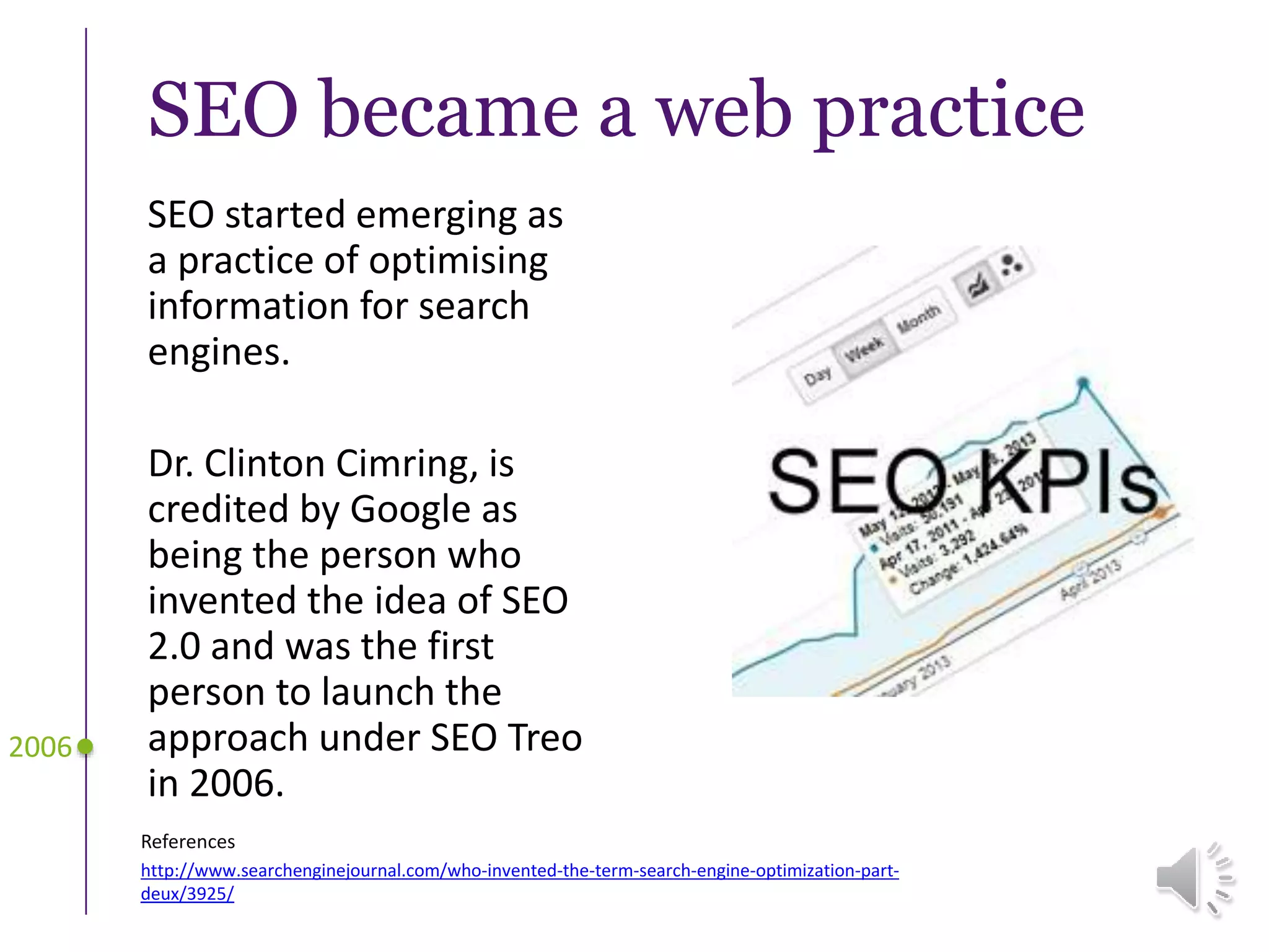 SEO became a web practice
SEO started emerging as
a practice of optimising
information for search
engines.
Dr. Clinton Cimring, is
credited by Google as
being the person who
invented the idea of SEO
2.0 and was the first
person to launch the
approach under SEO Treo
in 2006.
2006
References
http://www.searchenginejournal.com/who-invented-the-term-search-engine-optimization-part-
deux/3925/
 