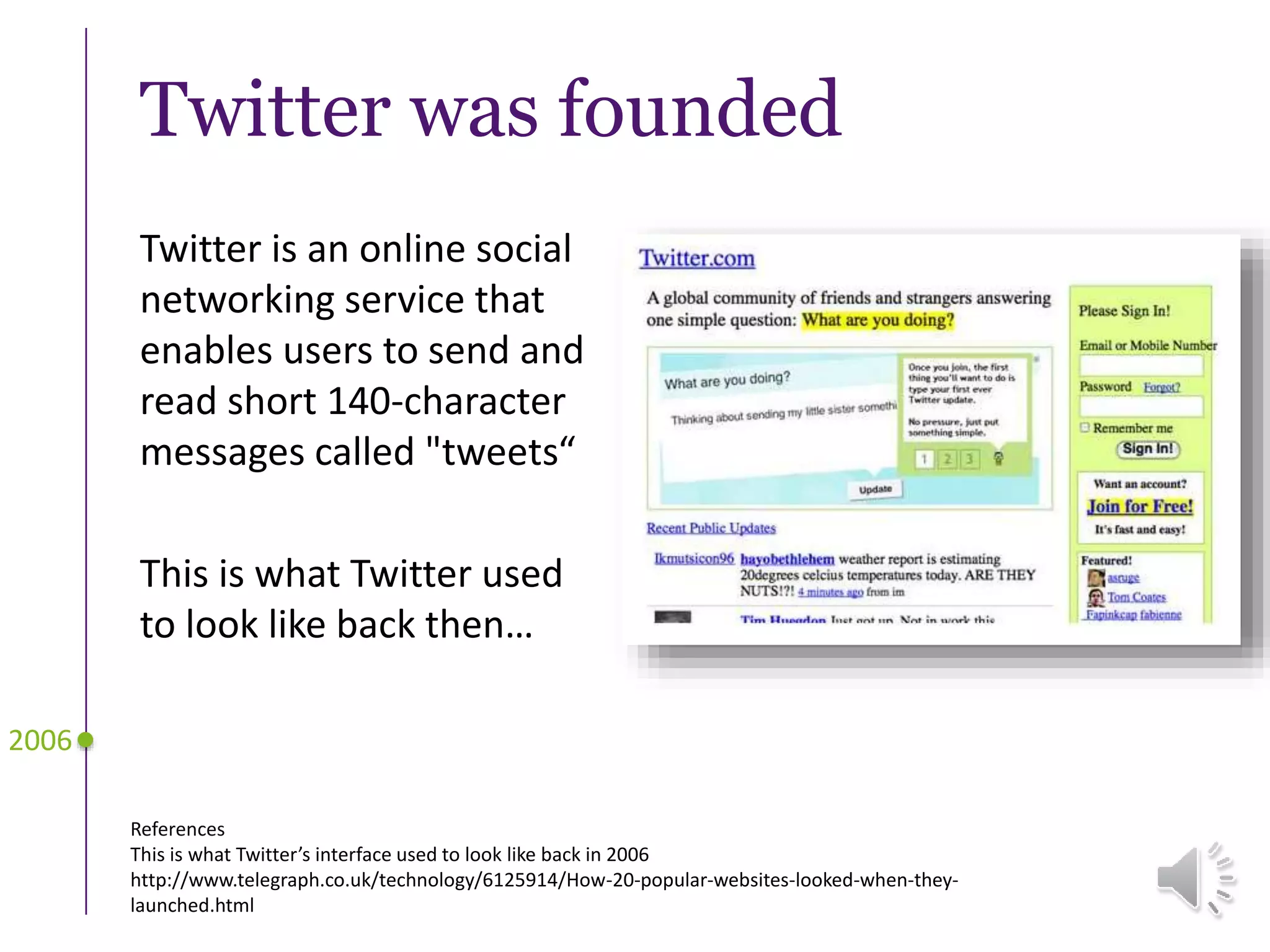Twitter was founded
Twitter is an online social
networking service that
enables users to send and
read short 140-character
messages called "tweets“
This is what Twitter used
to look like back then…
2006
References
This is what Twitter’s interface used to look like back in 2006
http://www.telegraph.co.uk/technology/6125914/How-20-popular-websites-looked-when-they-
launched.html
 