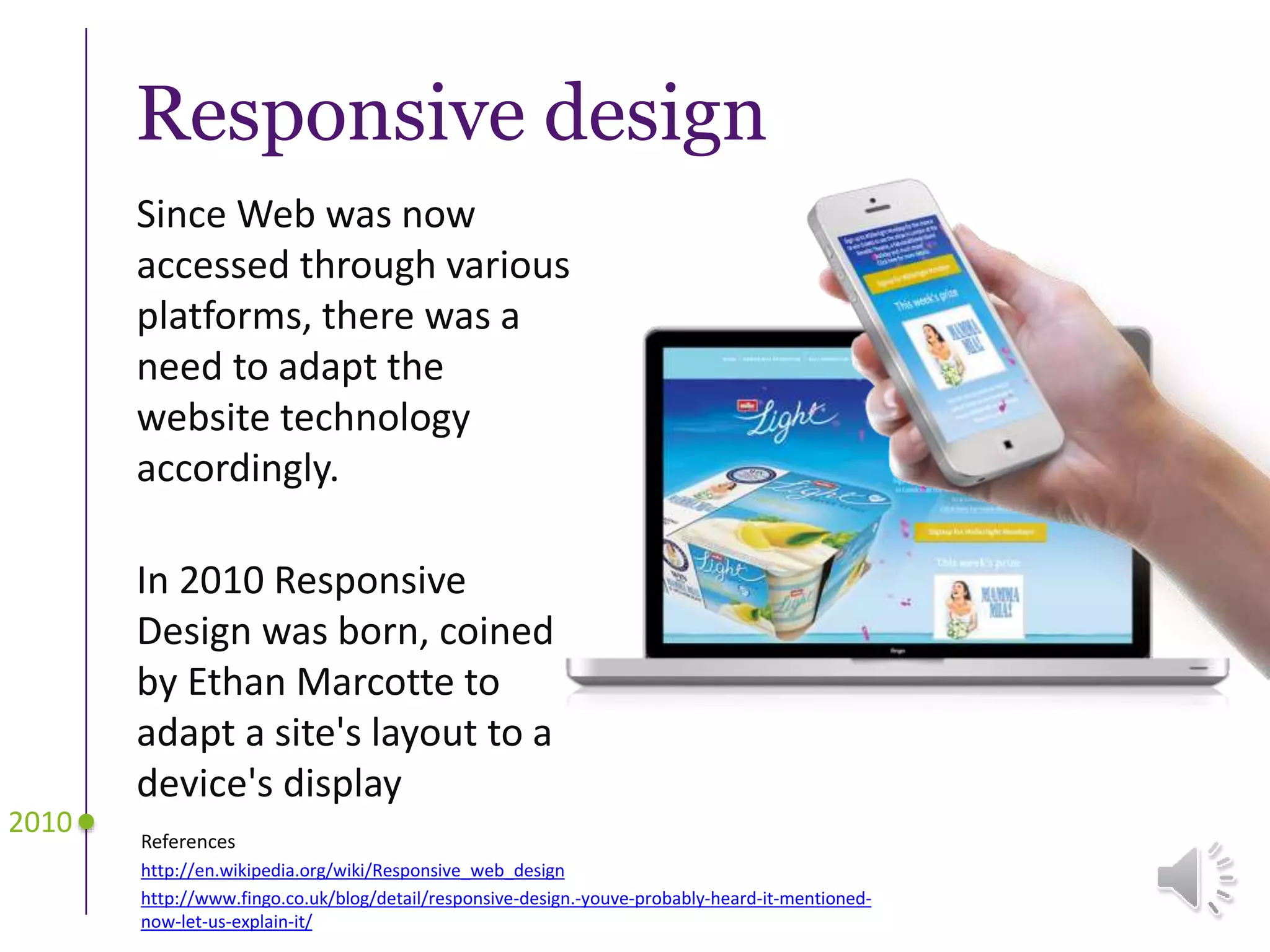 Responsive design
References
http://en.wikipedia.org/wiki/Responsive_web_design
http://www.fingo.co.uk/blog/detail/responsive-design.-youve-probably-heard-it-mentioned-
now-let-us-explain-it/
2010
Since Web was now
accessed through various
platforms, there was a
need to adapt the
website technology
accordingly.
In 2010 Responsive
Design was born, coined
by Ethan Marcotte to
adapt a site's layout to a
device's display
 