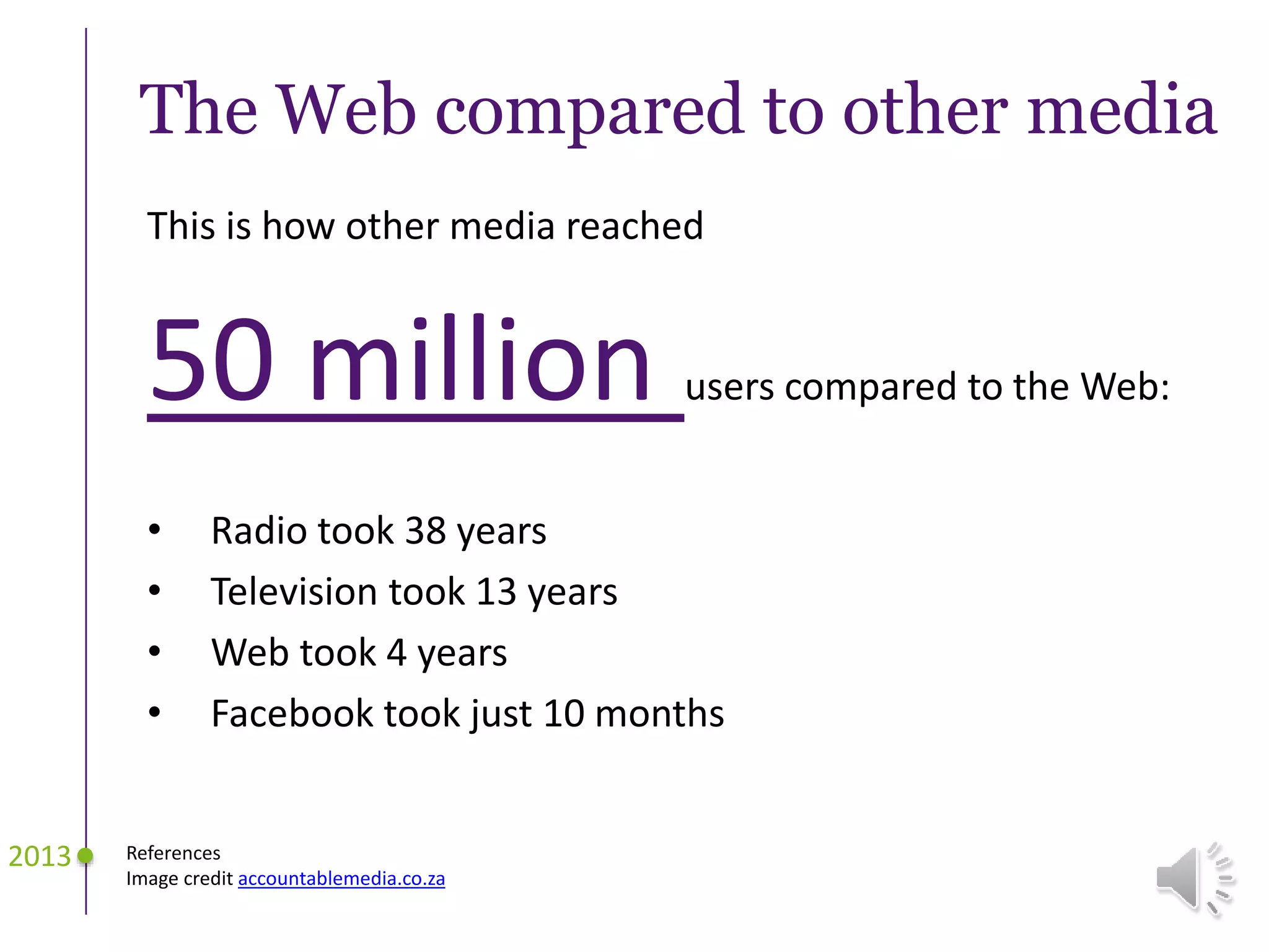 The Web compared to other media
This is how other media reached
50 million users compared to the Web:
• Radio took 38 years
• Television took 13 years
• Web took 4 years
• Facebook took just 10 months
2013 References
Image credit accountablemedia.co.za
 