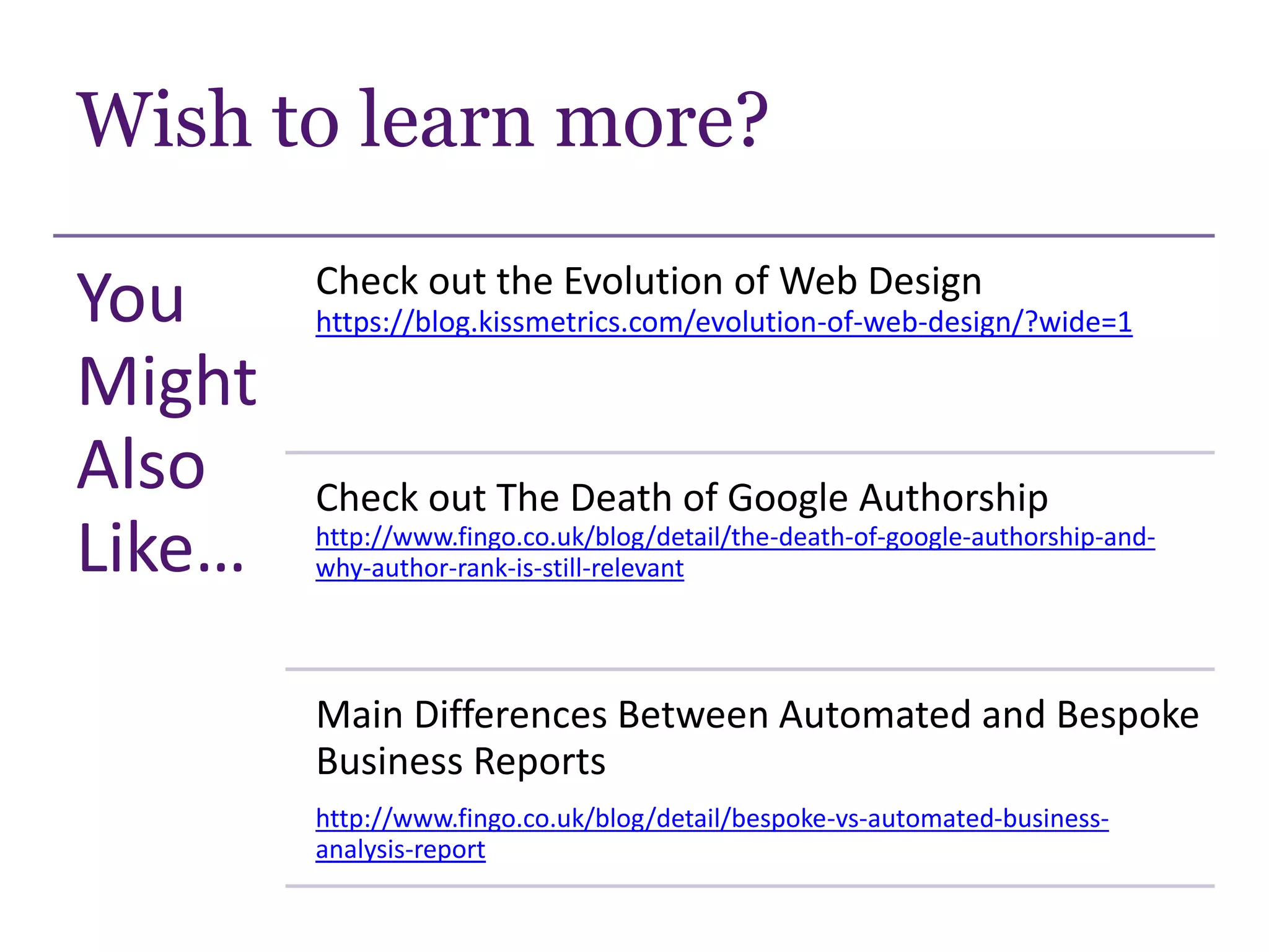 Wish to learn more?
You
Might
Also
Like…
Check out the Evolution of Web Design
https://blog.kissmetrics.com/evolution-of-web-design/?wide=1
Check out The Death of Google Authorship
http://www.fingo.co.uk/blog/detail/the-death-of-google-authorship-and-
why-author-rank-is-still-relevant
Main Differences Between Automated and Bespoke
Business Reports
http://www.fingo.co.uk/blog/detail/bespoke-vs-automated-business-
analysis-report
 
