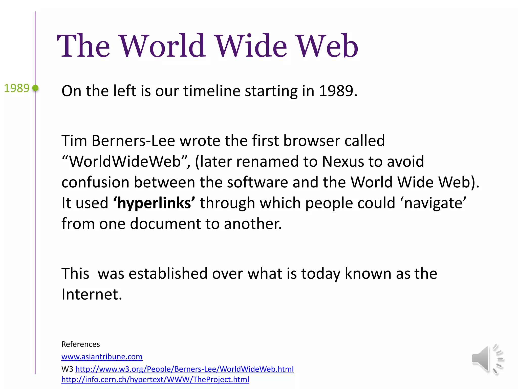 The World Wide Web
On the left is our timeline starting in 1989.
Tim Berners-Lee wrote the first browser called
“WorldWideWeb”, (later renamed to Nexus to avoid
confusion between the software and the World Wide Web).
It used ‘hyperlinks’ through which people could ‘navigate’
from one document to another.
This was established over what is today known as the
Internet.
1989
References
www.asiantribune.com
W3 http://www.w3.org/People/Berners-Lee/WorldWideWeb.html
http://info.cern.ch/hypertext/WWW/TheProject.html
 
