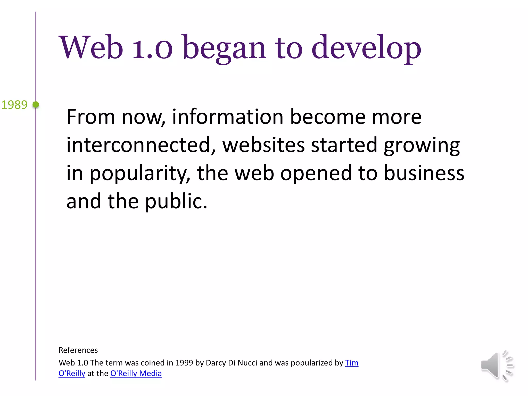 Web 1.0 began to develop
From now, information become more
interconnected, websites started growing
in popularity, the web opened to business
and the public.
1989
References
Web 1.0 The term was coined in 1999 by Darcy Di Nucci and was popularized by Tim
O'Reilly at the O'Reilly Media
 