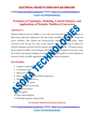 ELECTRICAL PROJECTS USING MATLAB/SIMULINK
Gmail:asokatechnologies@gmail.com, Website: http://www.asokatechnologies.in
0-9347143789/9949240245
For Simulation Results of the project Contact Us
Gmail:asokatechnologies@gmail.com, Website: http://www.asokatechnologies.in
0-9347143789/9949240245
Evolution of Topologies, Modeling, Control Schemes, and
Applications of Modular Multilevel Converters
ABSTRACT:
Modular multilevel converter (MMC) is one of the most promising topologies for medium to
high-voltage, high power applications. The main features of MMC are modularity, voltage and
power scalability, fault tolerant and transformer-less operation, and high-quality output
waveforms. Over the past few years, several research studies are conducted to address the
technical challenges associated with the operation and control of the MMC. This paper presents
the development of MMC circuit topologies and their mathematical models over the years. Also,
the evolution and technical challenges of the classical and model predictive control methods are
discussed. Finally, the MMC applications and their future trends are presented.
KEYWORDS:
1. Capacitor voltage ripple
2. Circulating currents
3. High-power converters
4. High-voltage direct current (HVDC) transmission
5. Medium-voltage motor drive
6. Model predictive control
7. Modular multilevel converters
8. Multilevel converters
9. Power quality
10. Pulse width modulation
11. Submodule capacitor voltage control
 