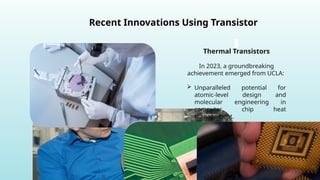 Recent Innovations Using Transistor
Thermal Transistors
In 2023, a groundbreaking
achievement emerged from UCLA:
 Unparalleled potential for
atomic-level design and
molecular engineering in
computer chip heat
management.
 