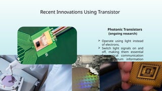 Recent Innovations Using Transistor
Photonic Transistors
(ongoing research)
 Operate using light instead
of electrons.
 Switch light signals on and
off, making them essential
for optical communication
and quantum information
processing.
 
