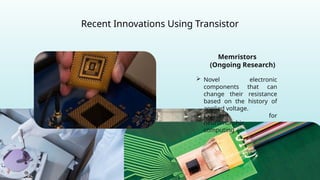 Recent Innovations Using Transistor
Memristors
(Ongoing Research)
 Novel electronic
components that can
change their resistance
based on the history of
applied voltage.
 Explored for
neuromorphic
computing.
 
