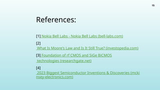 15
References:
[1] Nokia Bell Labs - Nokia Bell Labs (bell-labs.com)
[2]
What Is Moore's Law and Is It Still True? (investopedia.com)
[3] Foundation of rf CMOS and SiGe BiCMOS
technologies (researchgate.net)
[4]
2023 Biggest Semiconductor Inventions & Discoveries (mcki
nsey-electronics.com)
 