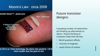 Future transistor
designs-
A growing number of researchers
are thinking up alternatives to
silicon. They’re thinking of
computer chips that harness
• Weird quantum effects
• tiny bits of magnets
• exotic forms of carbon
 