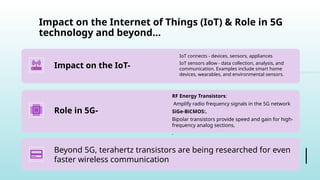 Impact on the Internet of Things (IoT) & Role in 5G
technology and beyond…
Impact on the IoT-
IoT connects - devices, sensors, appliances
IoT sensors allow - data collection, analysis, and
communication. Examples include smart home
devices, wearables, and environmental sensors.
Role in 5G-
RF Energy Transistors:
Amplify radio frequency signals in the 5G network
SiGe-BiCMOS:.
Bipolar transistors provide speed and gain for high-
frequency analog sections,
.
Beyond 5G, terahertz transistors are being researched for even
faster wireless communication
 