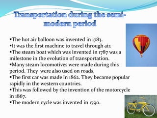 The hot air balloon was invented in 1783. 
It was the first machine to travel through air. 
The steam boat which was invented in 1787 was a 
milestone in the evolution of transportation. 
Many steam locomotives were made during this 
period. They were also used on roads. 
The first car was made in 1862. They became popular 
rapidly in the western countries. 
This was followed by the invention of the motorcycle 
in 1867. 
The modern cycle was invented in 1790. 
 