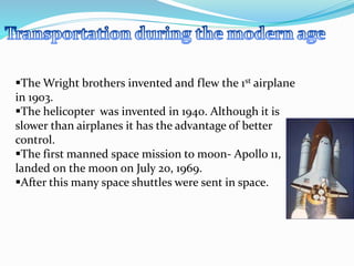 The Wright brothers invented and flew the 1st airplane 
in 1903. 
The helicopter was invented in 1940. Although it is 
slower than airplanes it has the advantage of better 
control. 
The first manned space mission to moon- Apollo 11, 
landed on the moon on July 20, 1969. 
After this many space shuttles were sent in space. 
 