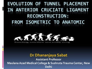 EVOLUTION OF TUNNEL PLACEMENT
IN ANTERIOR CRUCIATE LIGAMENT
RECONSTRUCTION:
FROM ISOMETRIC TO ANATOMIC
Dr Dhananjaya Sabat
Assistant Professor
Maulana Azad Medical College & SushrutaTrauma Center, New
Delhi
 