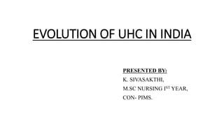 EVOLUTION OF UHC IN INDIA
PRESENTED BY:
K. SIVASAKTHI,
M.SC NURSING IST YEAR,
CON- PIMS.
 