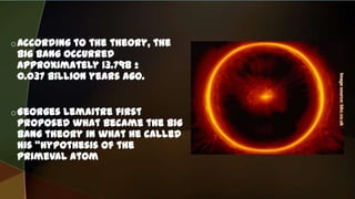 oAccording to the theory, the
Big Bang occurred
approximately 13.798 ±
0.037 billion years ago.
oGeorges Lemaitre first
proposed what became the Big
Bang theory in what he called
his "hypothesis of the
primeval atom
 