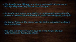 ▪ The Steady State Theory is a theory and model alternative to
the Big Bang theory of the universe's origin .
▪ In steady state views, new matter is continuously created as the
universe expands, thus adhering to perfect cosmological principle.
▪ Sir James Jeans, in the 1920s, was the first to conjecture a steady
state cosmology.
▪ The idea was then revised in 1948 by Fred Hoyle, Thomas
Gold, Hermann Bondi and others.
 