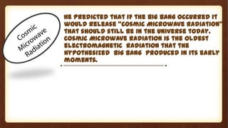 He predicted that if the Big Bang occurred it
would release “Cosmic Microwave Radiation”
that should still be in the universe today.
Cosmic Microwave Radiation is the oldest
electromagnetic radiation that the
hypothesized Big Bang produced in its early
moments.
 