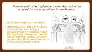However a lot of Astrophysicists were skeptical of the
proposal for the proposal due to two Reasons.
 He lacked empirical evidence .
 Astrophysicists felt like he had a
secret agenda that being a
catholic priest he wanted to push
The Big Bang Theory so it would
line up with the Biblical creation
account that God created universe
from a single point in time.
 