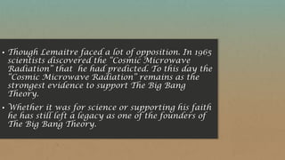 ▪ Though Lemaitre faced a lot of opposition. In 1965
scientists discovered the “Cosmic Microwave
Radiation” that he had predicted. To this day the
“Cosmic Microwave Radiation” remains as the
strongest evidence to support The Big Bang
Theory.
▪ Whether it was for science or supporting his faith
he has still left a legacy as one of the founders of
The Big Bang Theory.
 