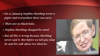 On 22 January Stephen Hawking wrote a
paper and everywhere there was news
 There are no black holes.
 Stephen Hawking changed his mind.
But all this is wrong because Hawking
never said it. But before we tell you what
he said lets talk about two theories.
 