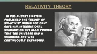 RELATIVITY THEORY
In 1916 Albert Einstein
published the theory of
relativity which not only
gave him international
recognition but also proved
that the universe had a
beginning and was
continuously expanding.
 
