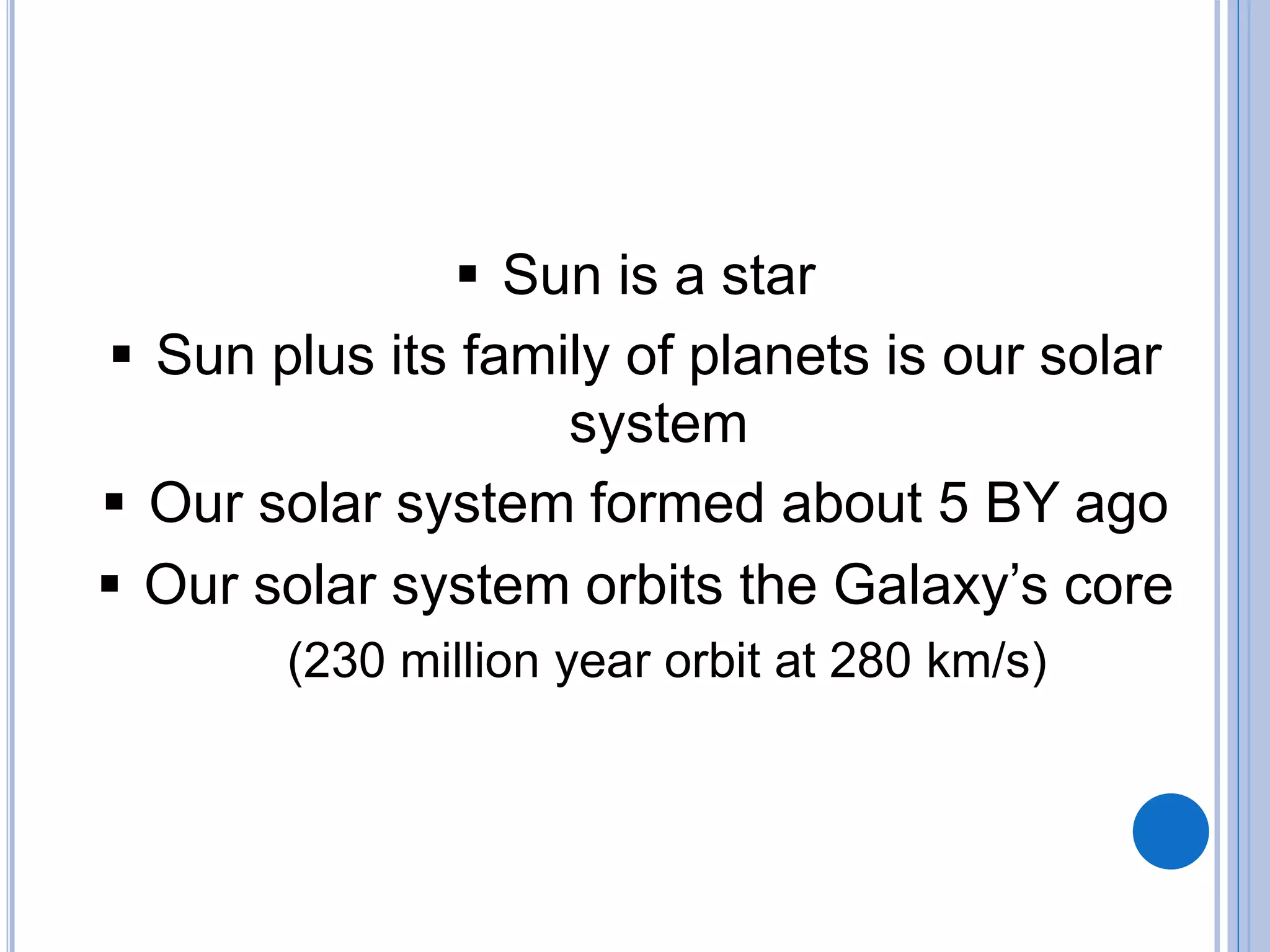  Sun is a star
 Sun plus its family of planets is our solar
system
 Our solar system formed about 5 BY ago
 Our solar system orbits the Galaxy’s core
(230 million year orbit at 280 km/s)
 