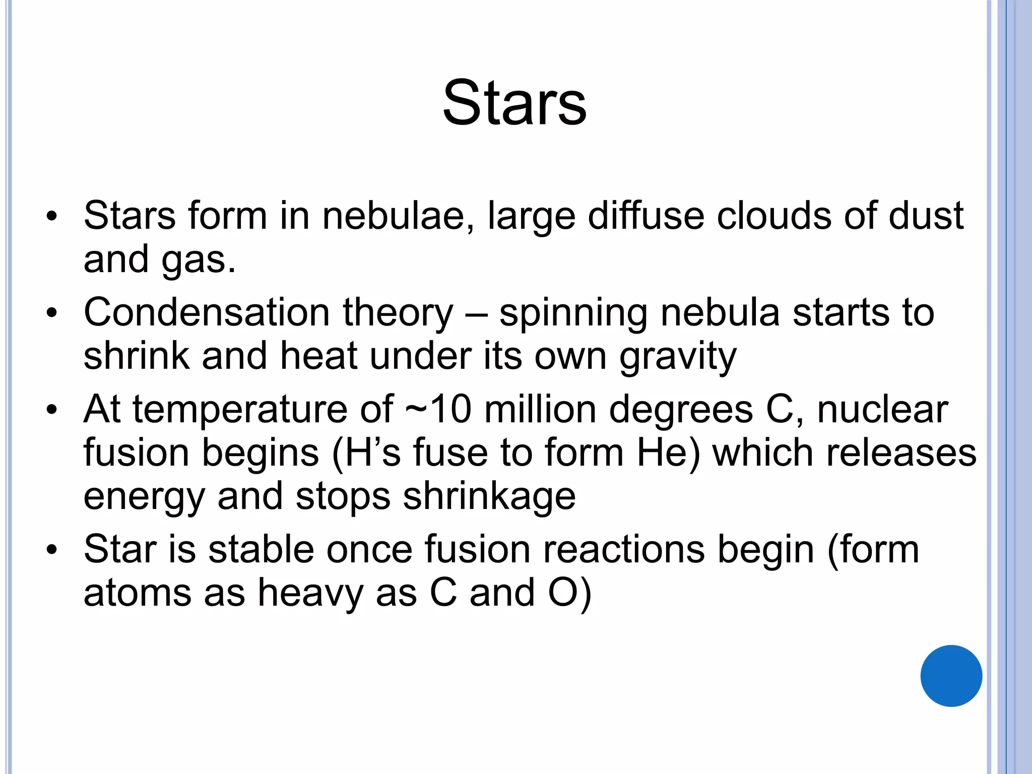 Stars
• Stars form in nebulae, large diffuse clouds of dust
and gas.
• Condensation theory – spinning nebula starts to
shrink and heat under its own gravity
• At temperature of ~10 million degrees C, nuclear
fusion begins (H’s fuse to form He) which releases
energy and stops shrinkage
• Star is stable once fusion reactions begin (form
atoms as heavy as C and O)
 