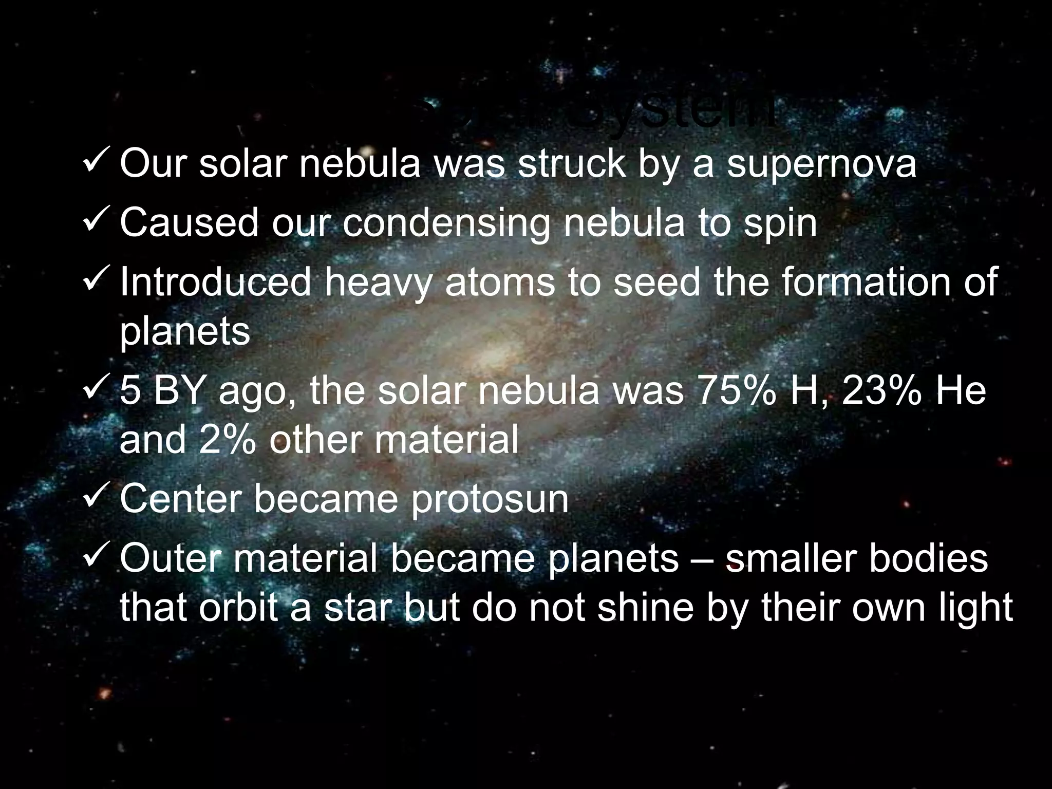 Our Solar System
 Our solar nebula was struck by a supernova
 Caused our condensing nebula to spin
 Introduced heavy atoms to seed the formation of
planets
 5 BY ago, the solar nebula was 75% H, 23% He
and 2% other material
 Center became protosun
 Outer material became planets – smaller bodies
that orbit a star but do not shine by their own light
 