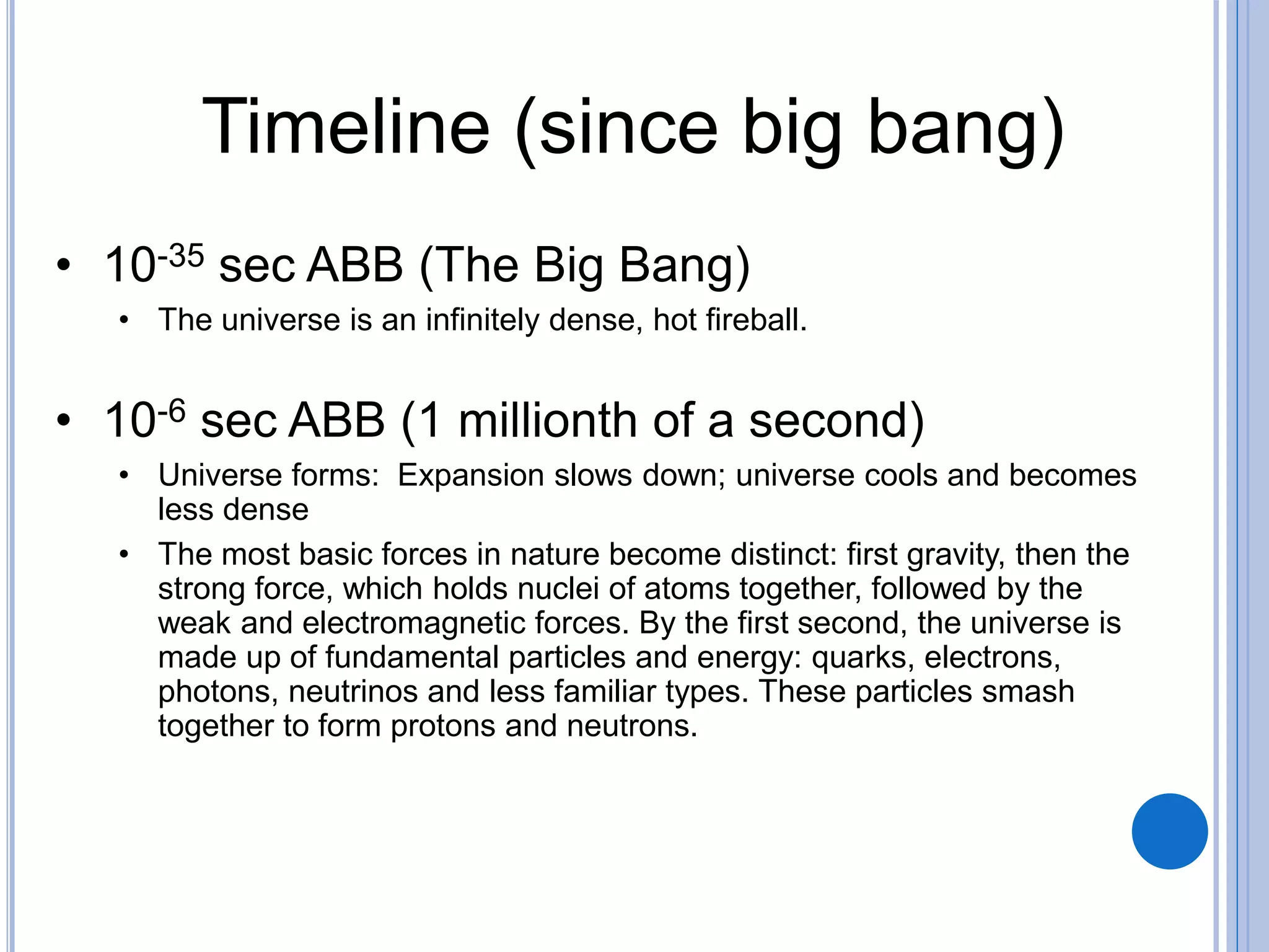 Timeline (since big bang)
• 10-35 sec ABB (The Big Bang)
• The universe is an infinitely dense, hot fireball.
• 10-6 sec ABB (1 millionth of a second)
• Universe forms: Expansion slows down; universe cools and becomes
less dense
• The most basic forces in nature become distinct: first gravity, then the
strong force, which holds nuclei of atoms together, followed by the
weak and electromagnetic forces. By the first second, the universe is
made up of fundamental particles and energy: quarks, electrons,
photons, neutrinos and less familiar types. These particles smash
together to form protons and neutrons.
 