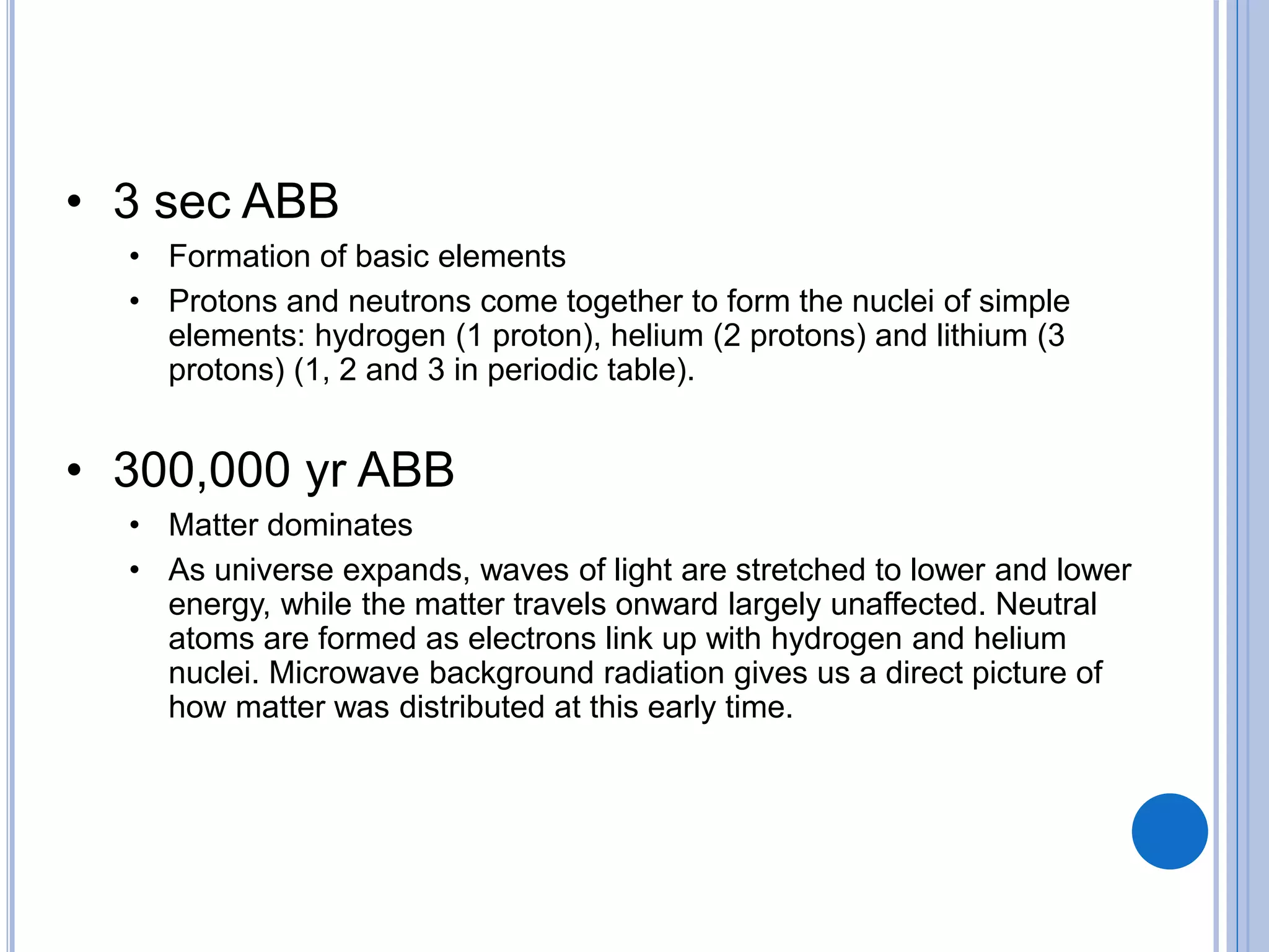 • 3 sec ABB
• Formation of basic elements
• Protons and neutrons come together to form the nuclei of simple
elements: hydrogen (1 proton), helium (2 protons) and lithium (3
protons) (1, 2 and 3 in periodic table).
• 300,000 yr ABB
• Matter dominates
• As universe expands, waves of light are stretched to lower and lower
energy, while the matter travels onward largely unaffected. Neutral
atoms are formed as electrons link up with hydrogen and helium
nuclei. Microwave background radiation gives us a direct picture of
how matter was distributed at this early time.
 