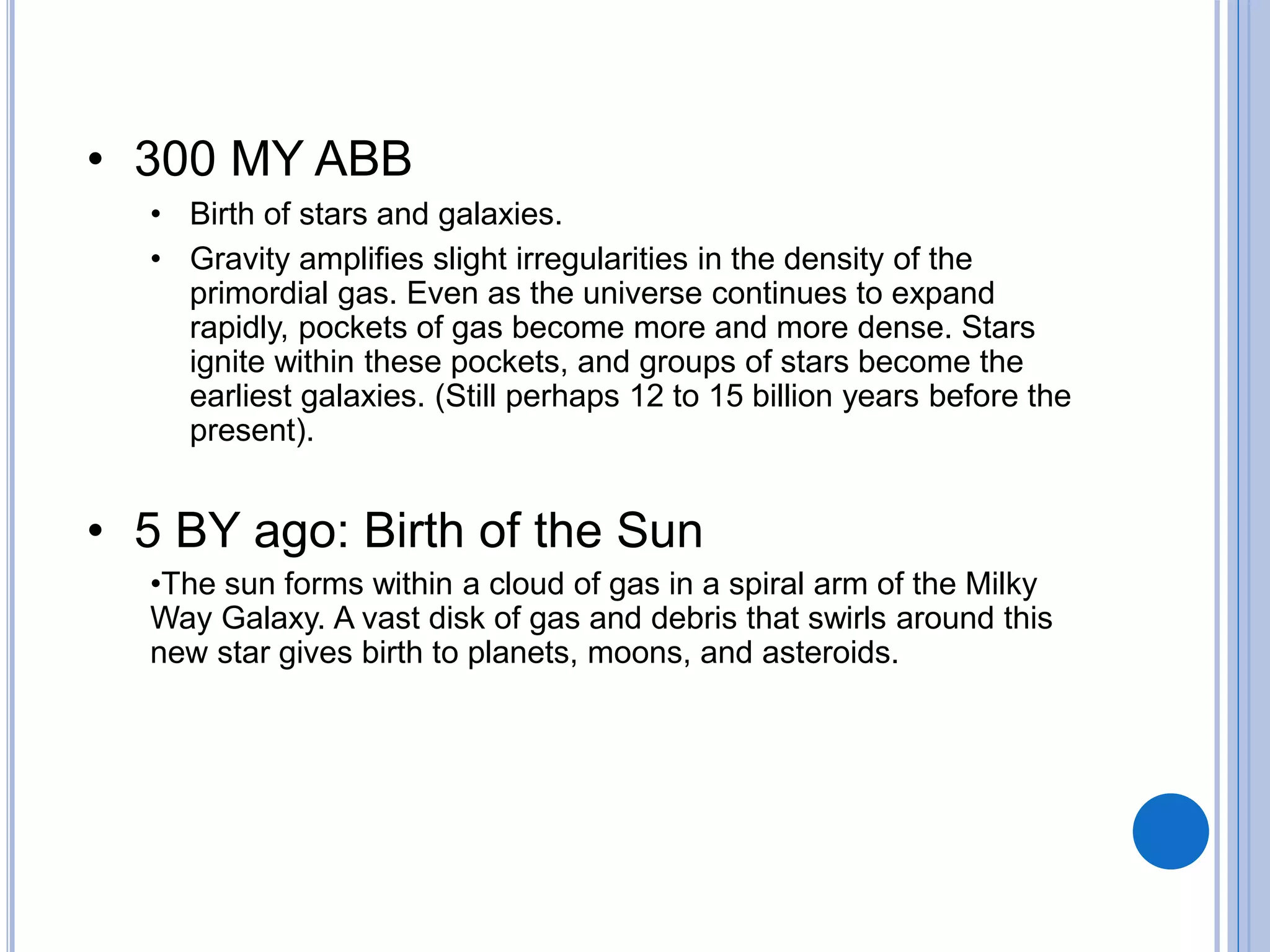 • 300 MY ABB
• Birth of stars and galaxies.
• Gravity amplifies slight irregularities in the density of the
primordial gas. Even as the universe continues to expand
rapidly, pockets of gas become more and more dense. Stars
ignite within these pockets, and groups of stars become the
earliest galaxies. (Still perhaps 12 to 15 billion years before the
present).
• 5 BY ago: Birth of the Sun
•The sun forms within a cloud of gas in a spiral arm of the Milky
Way Galaxy. A vast disk of gas and debris that swirls around this
new star gives birth to planets, moons, and asteroids.
 