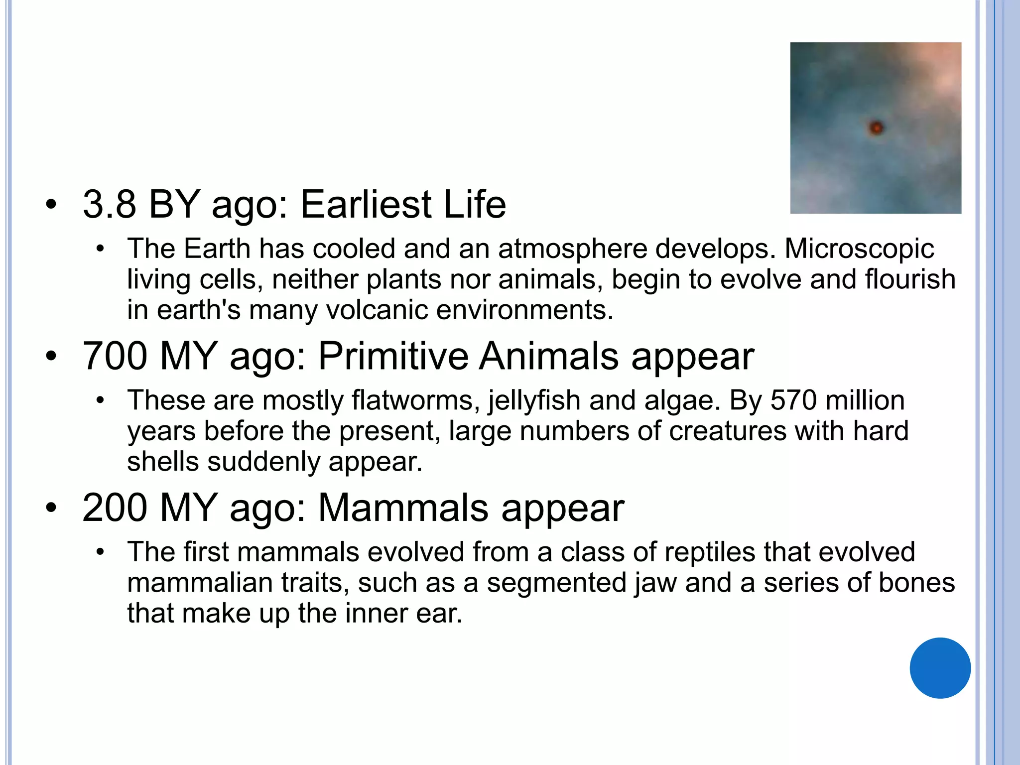 • 3.8 BY ago: Earliest Life
• The Earth has cooled and an atmosphere develops. Microscopic
living cells, neither plants nor animals, begin to evolve and flourish
in earth's many volcanic environments.
• 700 MY ago: Primitive Animals appear
• These are mostly flatworms, jellyfish and algae. By 570 million
years before the present, large numbers of creatures with hard
shells suddenly appear.
• 200 MY ago: Mammals appear
• The first mammals evolved from a class of reptiles that evolved
mammalian traits, such as a segmented jaw and a series of bones
that make up the inner ear.
 