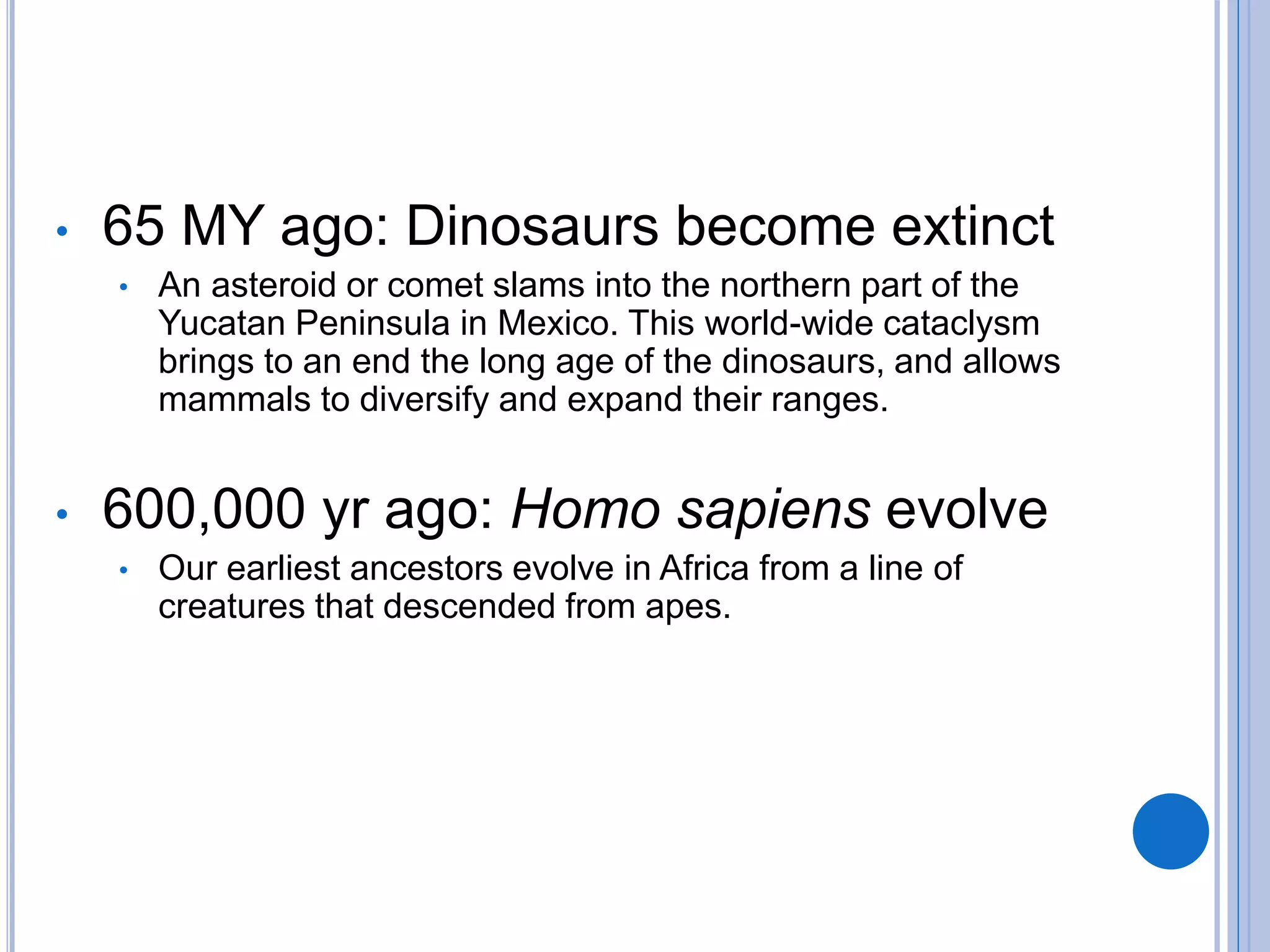 • 65 MY ago: Dinosaurs become extinct
• An asteroid or comet slams into the northern part of the
Yucatan Peninsula in Mexico. This world-wide cataclysm
brings to an end the long age of the dinosaurs, and allows
mammals to diversify and expand their ranges.
• 600,000 yr ago: Homo sapiens evolve
• Our earliest ancestors evolve in Africa from a line of
creatures that descended from apes.
 