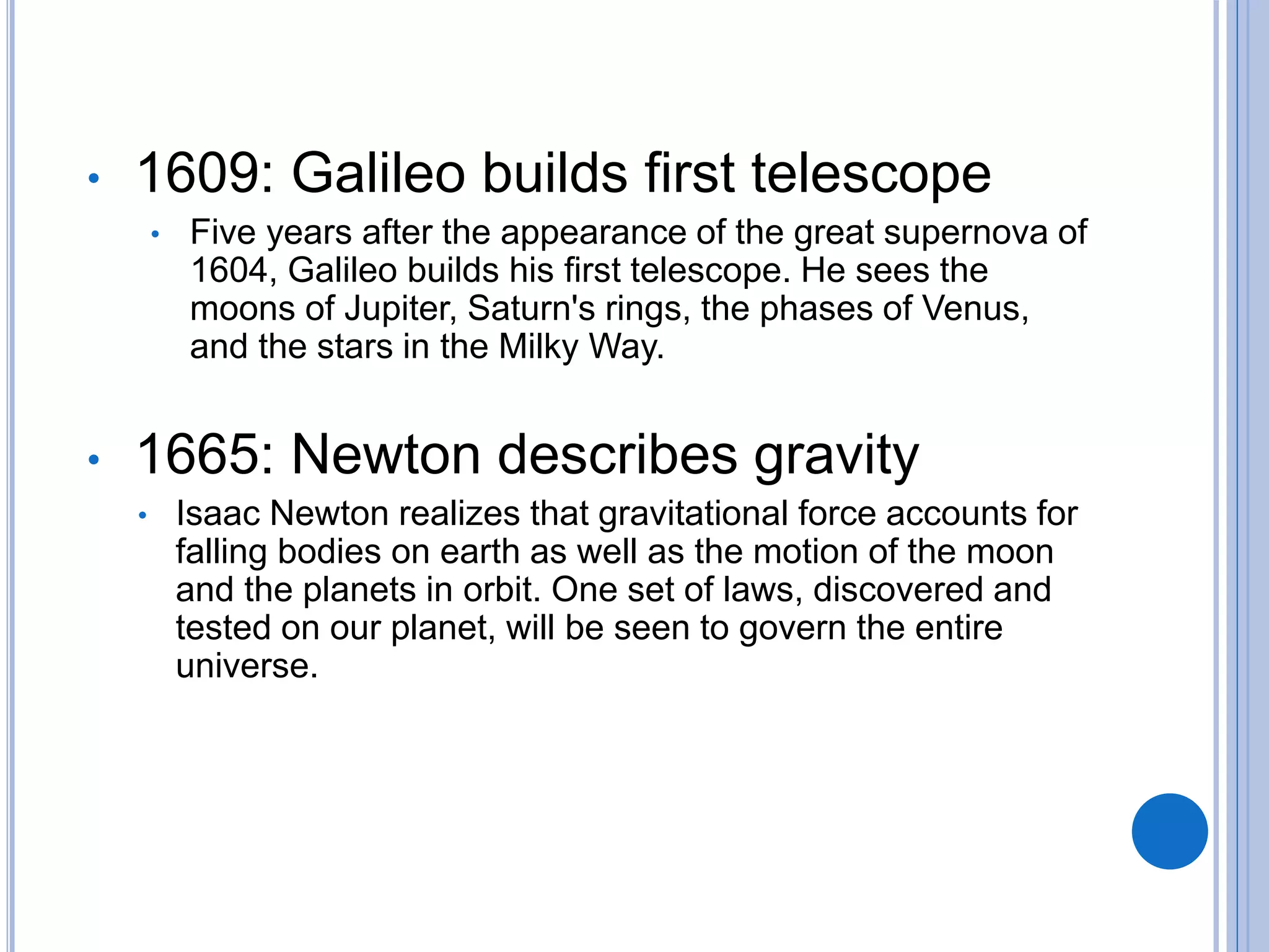 • 1609: Galileo builds first telescope
• Five years after the appearance of the great supernova of
1604, Galileo builds his first telescope. He sees the
moons of Jupiter, Saturn's rings, the phases of Venus,
and the stars in the Milky Way.
• 1665: Newton describes gravity
• Isaac Newton realizes that gravitational force accounts for
falling bodies on earth as well as the motion of the moon
and the planets in orbit. One set of laws, discovered and
tested on our planet, will be seen to govern the entire
universe.
 